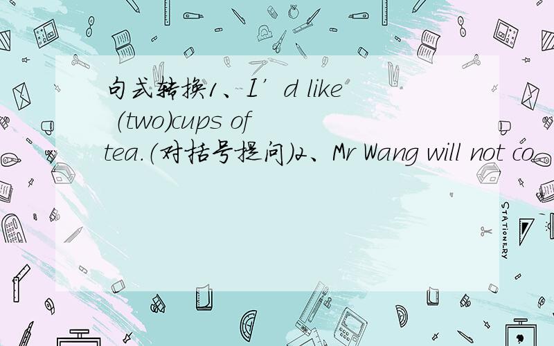 句式转换1、I’d like （two）cups of tea.（对括号提问）2、Mr Wang will not co