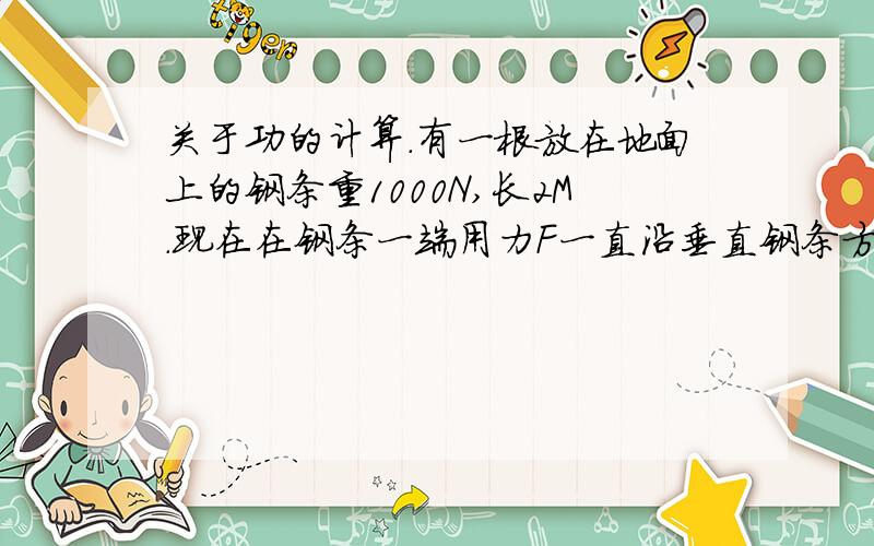 关于功的计算.有一根放在地面上的钢条重1000N,长2M.现在在钢条一端用力F一直沿垂直钢条方向吧钢条拉起使钢条立在地上