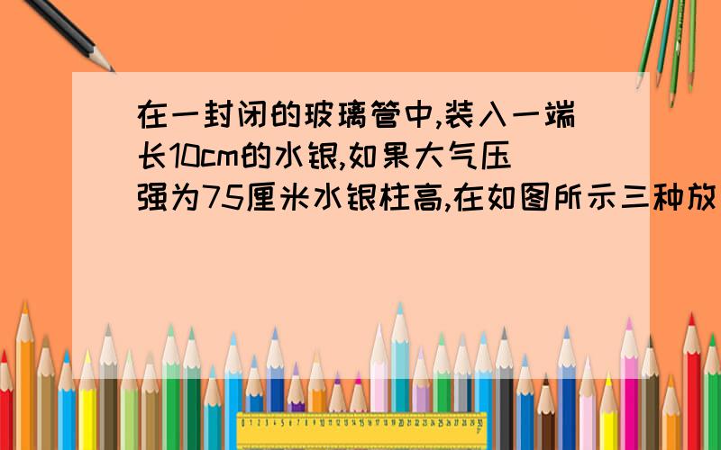 在一封闭的玻璃管中,装入一端长10cm的水银,如果大气压强为75厘米水银柱高,在如图所示三种放置情况下,管中封闭气体的压