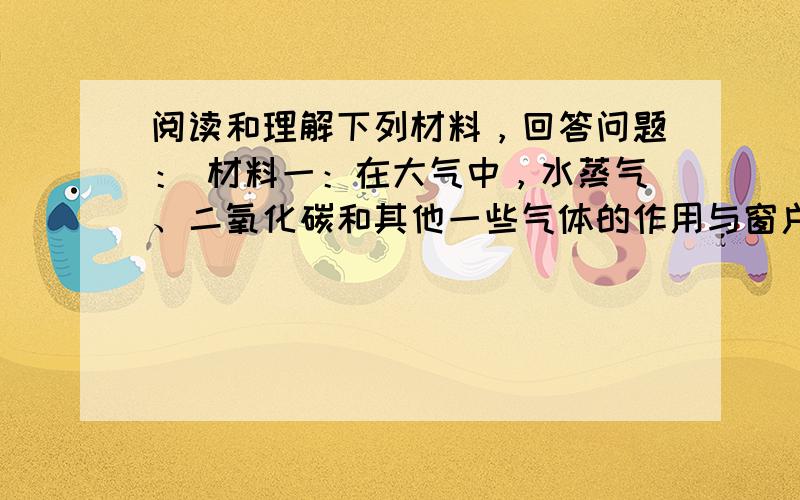 阅读和理解下列材料，回答问题： 材料一：在大气中，水蒸气、二氧化碳和其他一些气体的作用与窗户玻璃相类似。这些气体允许太阳