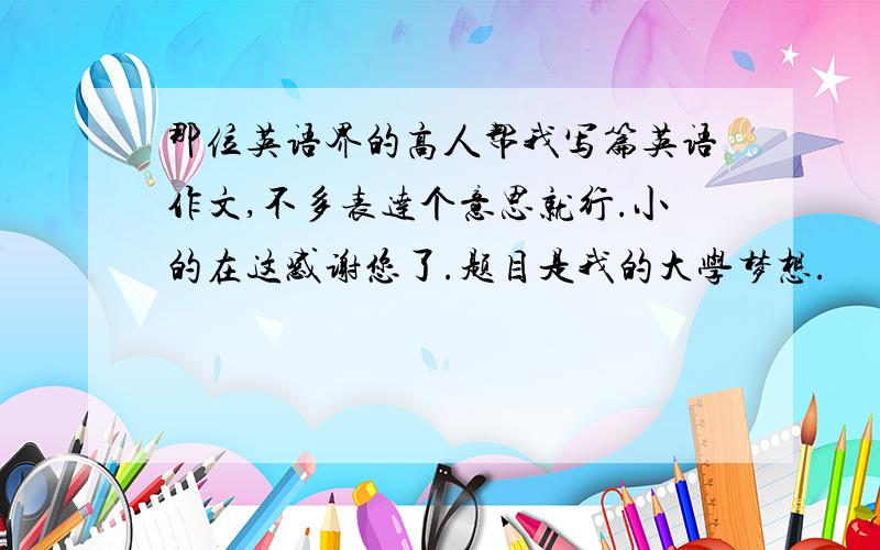 那位英语界的高人帮我写篇英语作文,不多表达个意思就行.小的在这感谢您了.题目是我的大学梦想.