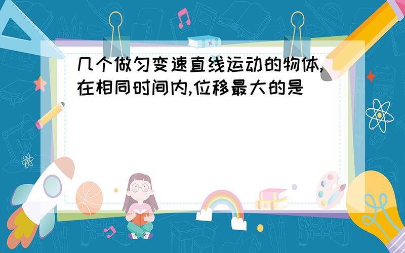 几个做匀变速直线运动的物体,在相同时间内,位移最大的是___