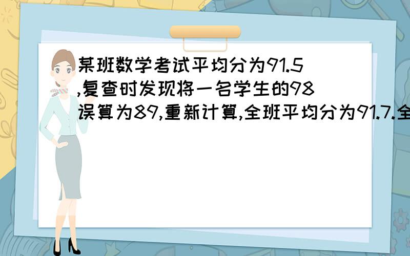 某班数学考试平均分为91.5,复查时发现将一名学生的98误算为89,重新计算,全班平均分为91.7.全班有几人