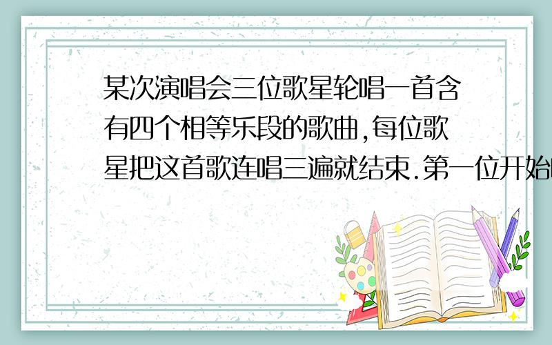 某次演唱会三位歌星轮唱一首含有四个相等乐段的歌曲,每位歌星把这首歌连唱三遍就结束.第一位开始唱第二乐段时第二位歌手开始唱