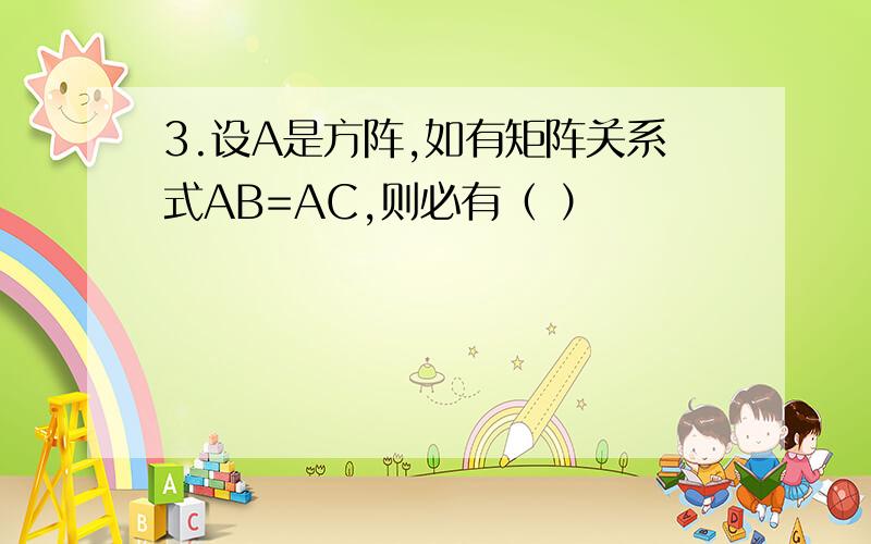 3.设A是方阵,如有矩阵关系式AB=AC,则必有（ ）