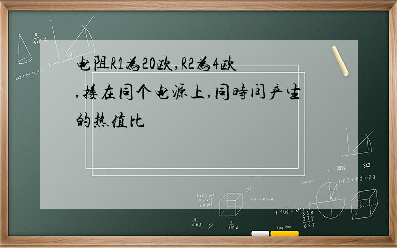 电阻R1为20欧,R2为4欧,接在同个电源上,同时间产生的热值比