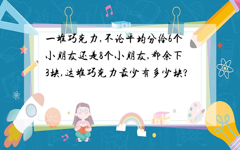 一堆巧克力,不论平均分给6个小朋友还是8个小朋友,都余下3块,这堆巧克力最少有多少块?