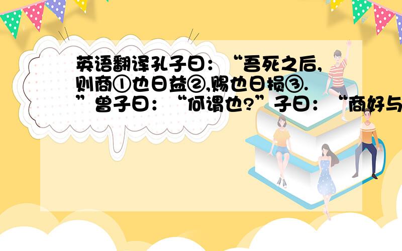 英语翻译孔子曰：“吾死之后,则商①也日益②,赐也日损③.”曾子曰：“何谓也?”子曰：“商好与贤己者④处,赐好说⑤不若己者