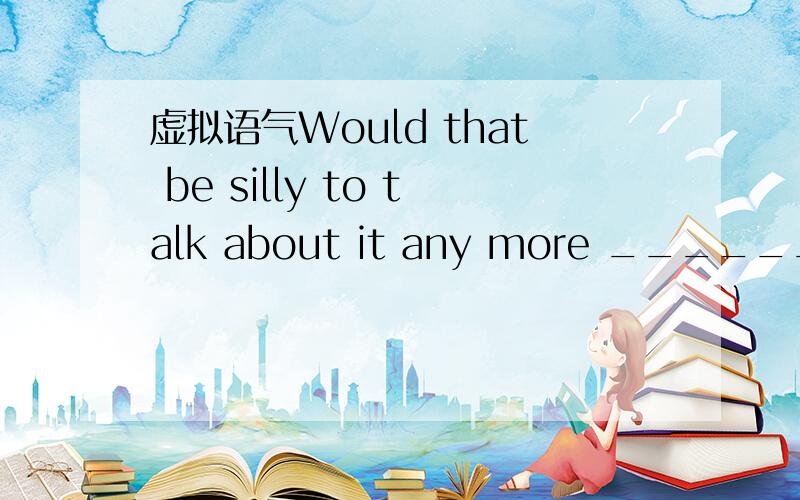 虚拟语气Would that be silly to talk about it any more ______ tha