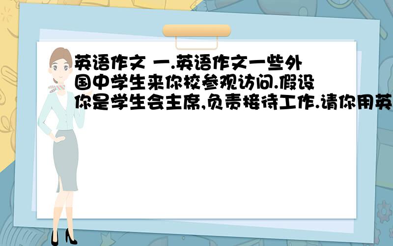 英语作文 一.英语作文一些外国中学生来你校参观访问.假设你是学生会主席,负责接待工作.请你用英语向他们介绍下表所列活动安