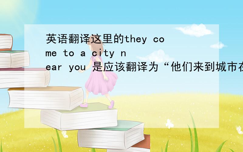 英语翻译这里的they come to a city near you 是应该翻译为“他们来到城市在您附近”还是“他们来