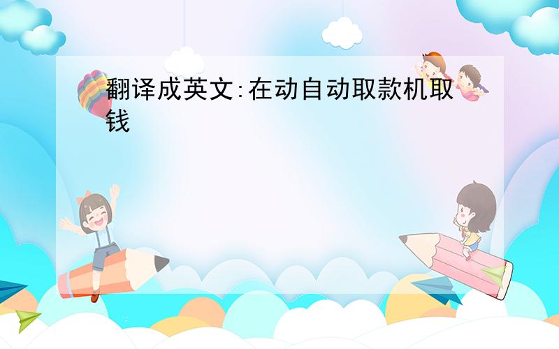 翻译成英文:在动自动取款机取钱