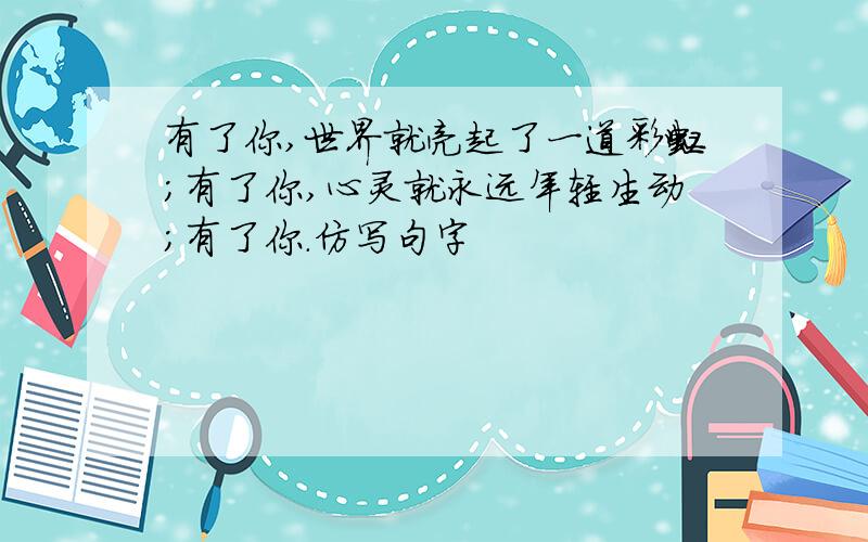 有了你,世界就亮起了一道彩虹;有了你,心灵就永远年轻生动;有了你.仿写句字