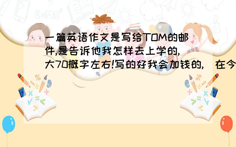 一篇英语作文是写给TOM的邮件,是告诉他我怎样去上学的,大70概字左右!写的好我会加钱的,（在今天写好）