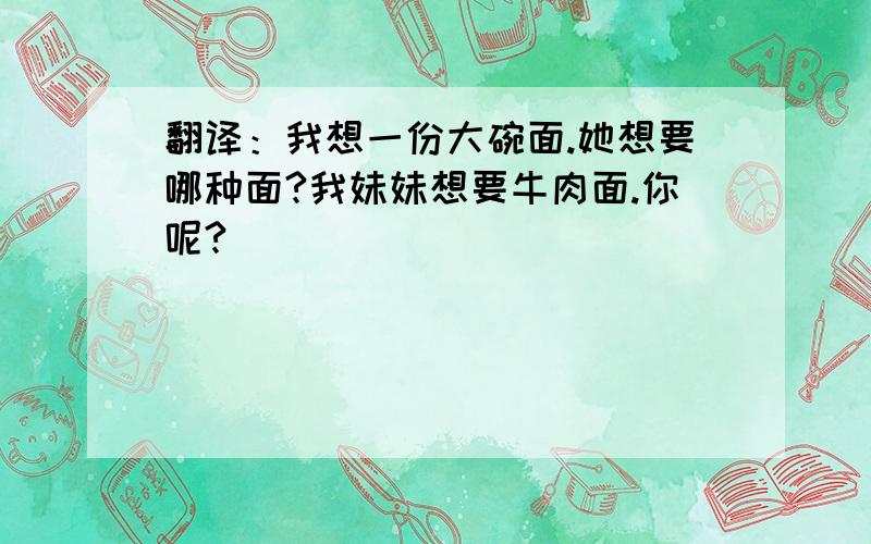 翻译：我想一份大碗面.她想要哪种面?我妹妹想要牛肉面.你呢?