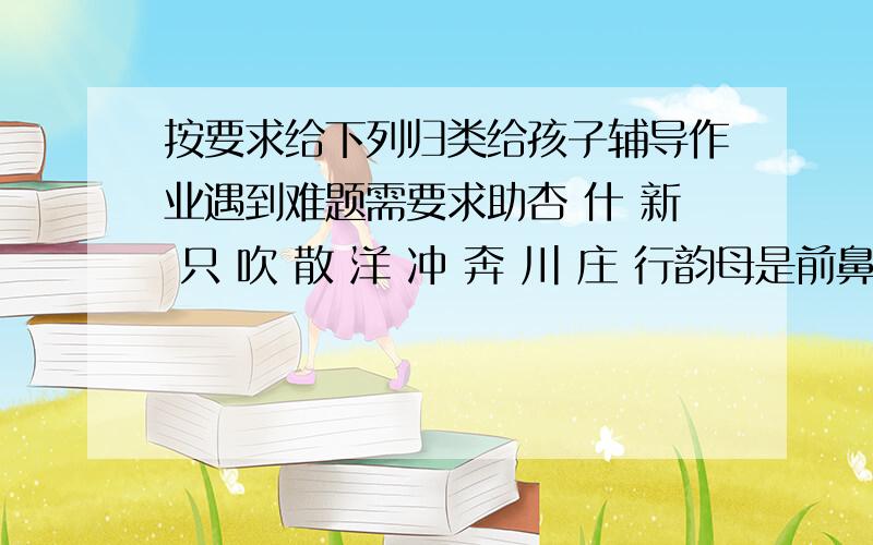 按要求给下列归类给孩子辅导作业遇到难题需要求助杏 什 新 只 吹 散 洋 冲 奔 川 庄 行韵母是前鼻音的：韵母是后鼻音