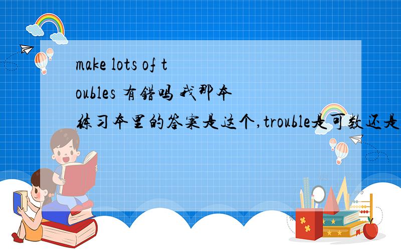 make lots of toubles 有错吗 我那本练习本里的答案是这个,trouble是可数还是不可数