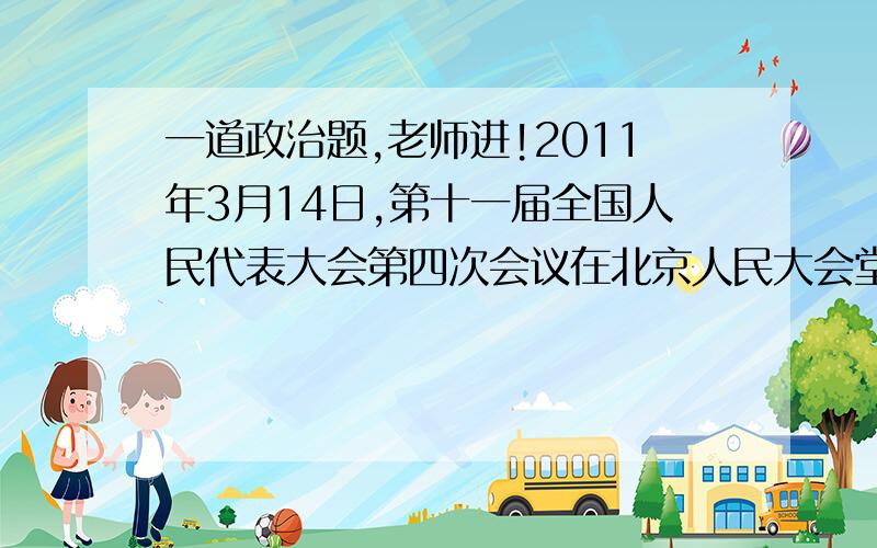 一道政治题,老师进!2011年3月14日,第十一届全国人民代表大会第四次会议在北京人民大会堂闭幕.会议表决通过了政府工作