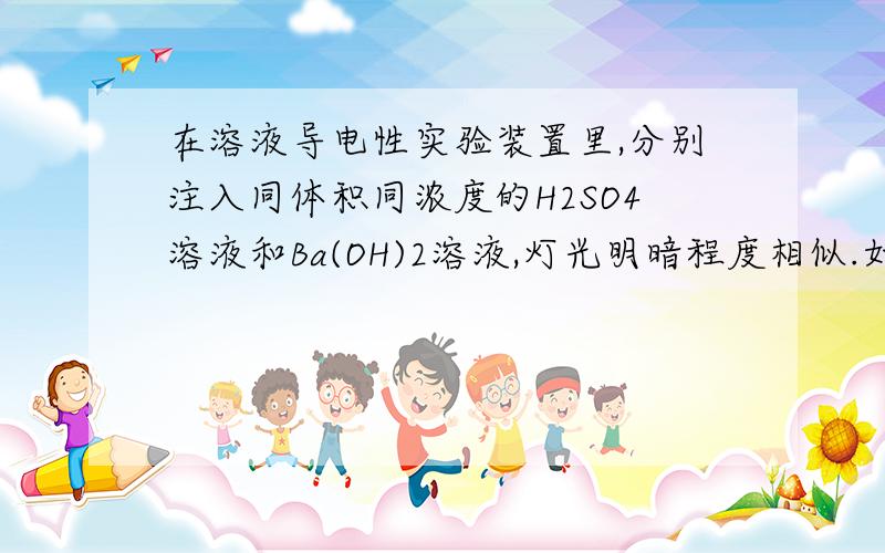 在溶液导电性实验装置里,分别注入同体积同浓度的H2SO4溶液和Ba(OH)2溶液,灯光明暗程度相似.如果把这两种混合后再