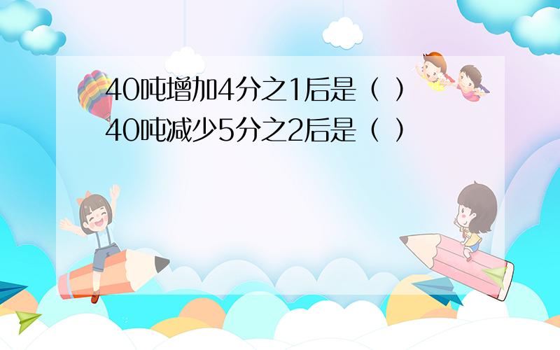 40吨增加4分之1后是（ ）40吨减少5分之2后是（ ）