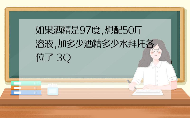 如果酒精是97度,想配50斤溶液,加多少酒精多少水拜托各位了 3Q