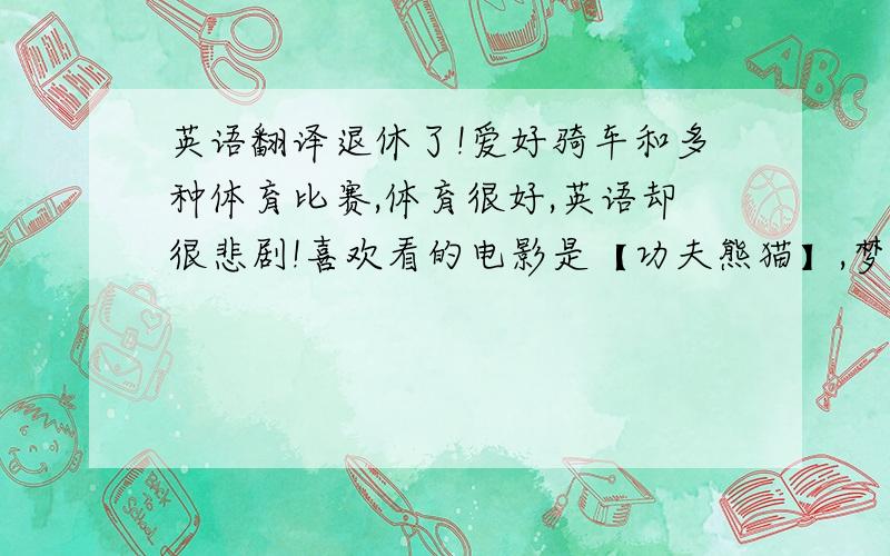 英语翻译退休了!爱好骑车和多种体育比赛,体育很好,英语却很悲剧!喜欢看的电影是【功夫熊猫】,梦想是做名出色的兽医和骑车去