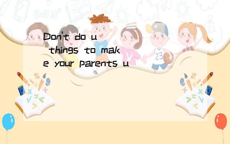 Don't do u____ things to make your parents u____