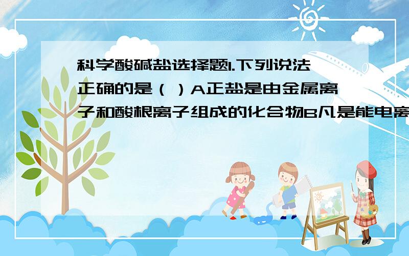 科学酸碱盐选择题1.下列说法正确的是（）A正盐是由金属离子和酸根离子组成的化合物B凡是能电离出氢离子的化合物就是酸C凡是