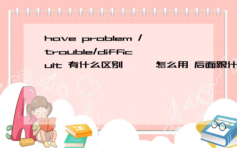 have problem /trouble/difficult 有什么区别```怎么用 后面跟什么