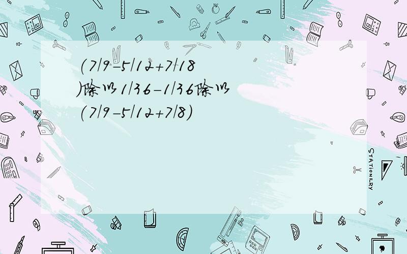 (7/9-5/12+7/18)除以1/36-1/36除以(7/9-5/12+7/8)