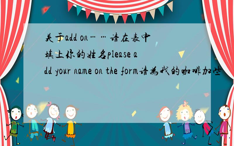 关于add on……请在表中填上你的姓名please add your name on the form请为我的咖啡加些