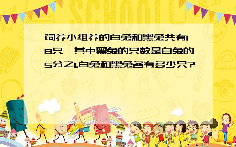 饲养小组养的白兔和黑兔共有18只,其中黑兔的只数是白兔的5分之1.白兔和黑兔各有多少只?