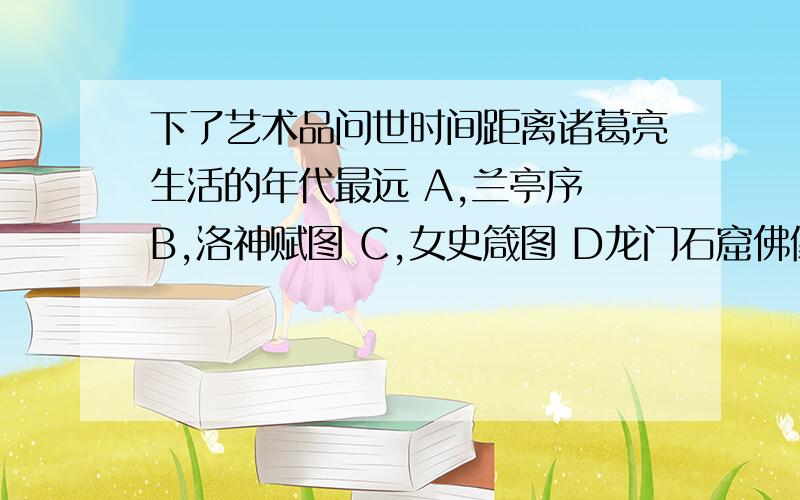 下了艺术品问世时间距离诸葛亮生活的年代最远 A,兰亭序 B,洛神赋图 C,女史箴图 D龙门石窟佛像