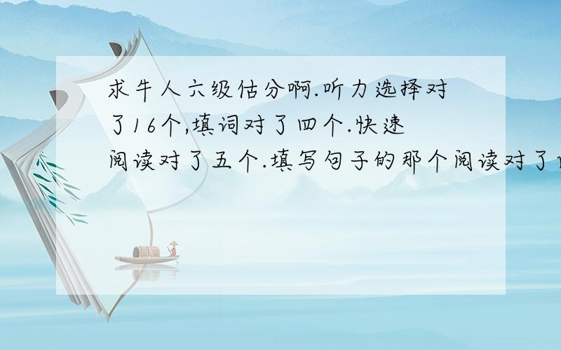 求牛人六级估分啊.听力选择对了16个,填词对了四个.快速阅读对了五个.填写句子的那个阅读对了两个.仔细阅读对了五个.完形