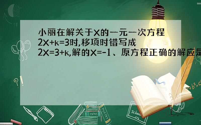 小丽在解关于X的一元一次方程2X+k=3时,移项时错写成2X=3+k,解的X=-1、原方程正确的解应是多少?