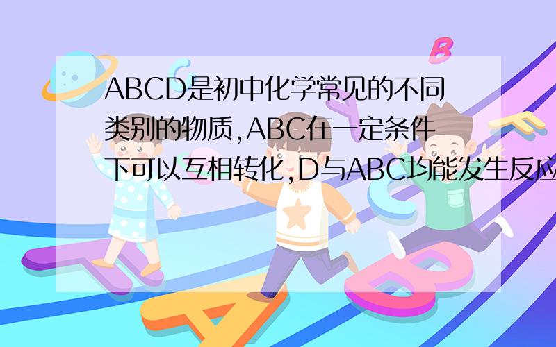 ABCD是初中化学常见的不同类别的物质,ABC在一定条件下可以互相转化,D与ABC均能发生反应,D与C发生中和反应,D与