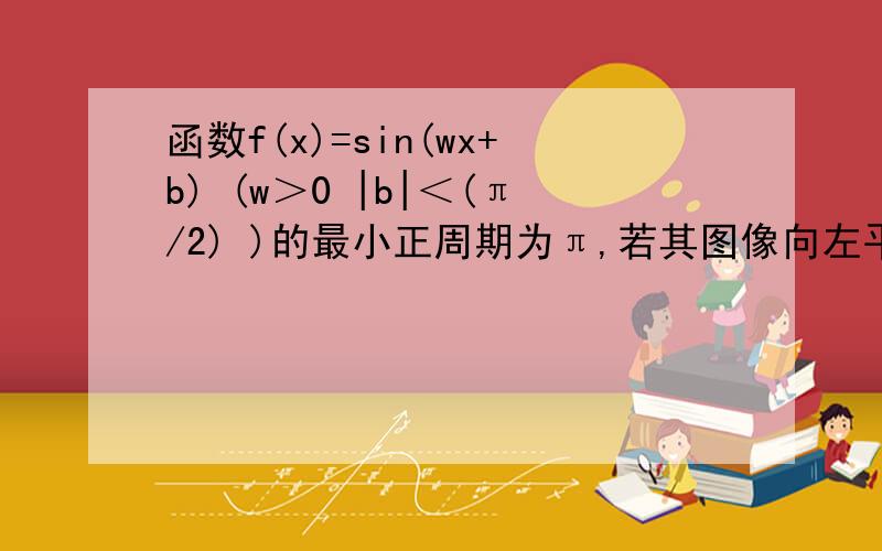 函数f(x)=sin(wx+b) (w＞0 |b|＜(π/2) )的最小正周期为π,若其图像向左平移π/6个单位后得到的