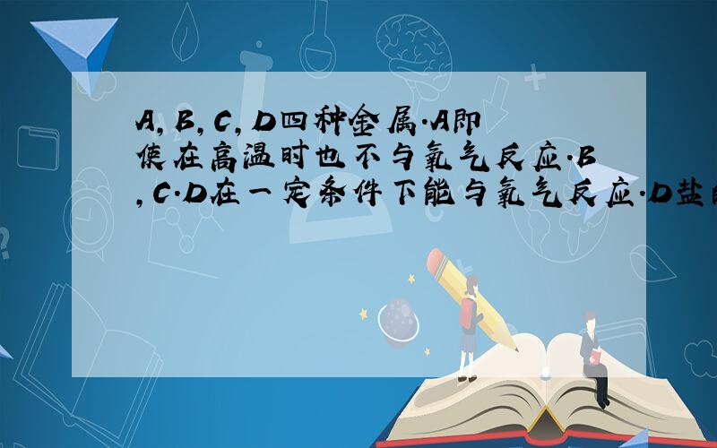 A,B,C,D四种金属.A即使在高温时也不与氧气反应.B,C.D在一定条件下能与氧气反应.D盐的水溶液可用C制的