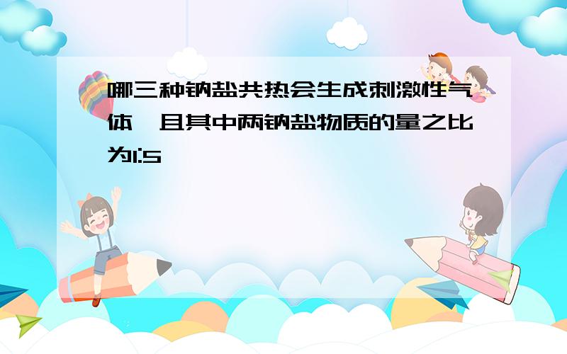 哪三种钠盐共热会生成刺激性气体,且其中两钠盐物质的量之比为1:5