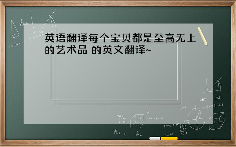 英语翻译每个宝贝都是至高无上的艺术品 的英文翻译~