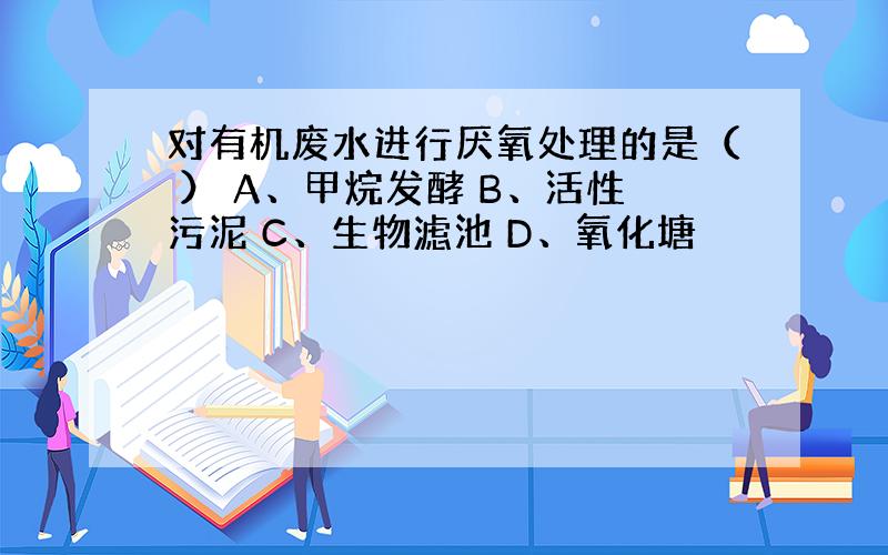 对有机废水进行厌氧处理的是（ ） A、甲烷发酵 B、活性污泥 C、生物滤池 D、氧化塘