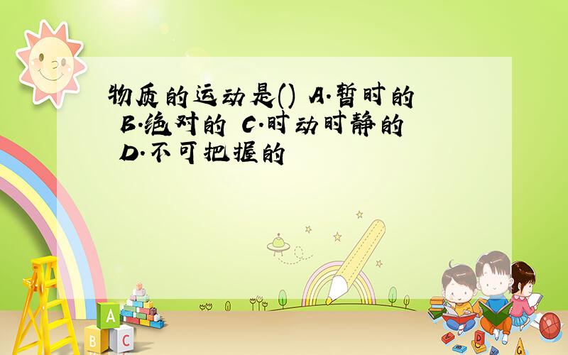 物质的运动是() A.暂时的 B.绝对的 C.时动时静的 D.不可把握的