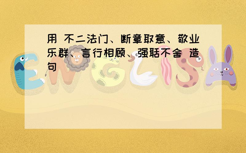 用 不二法门、断章取意、敬业乐群、言行相顾、强聒不舍 造句