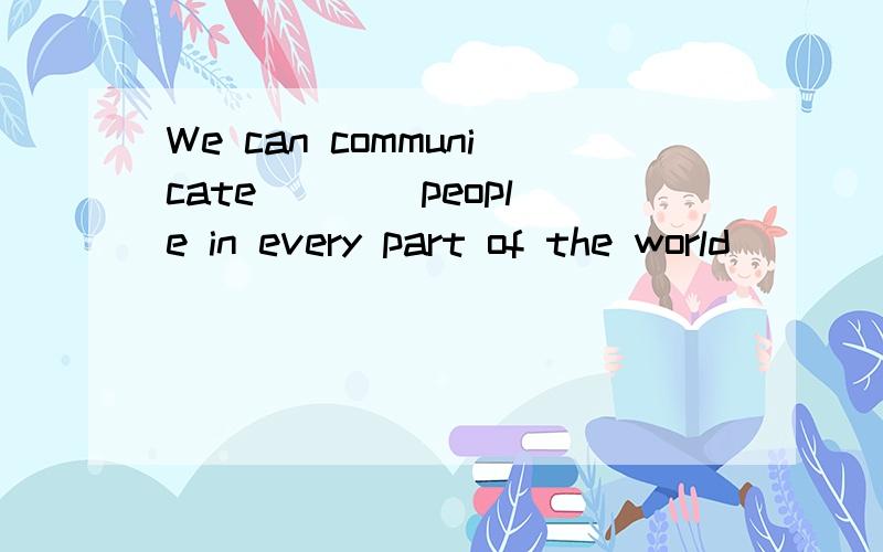 We can communicate ___ people in every part of the world ___