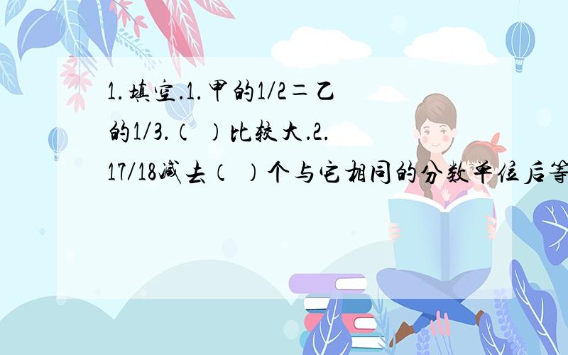 1.填空．1.甲的1／2＝乙的1／3．（ ）比较大．2.17／18减去（ ）个与它相同的分数单位后等于1／2．3.含字母