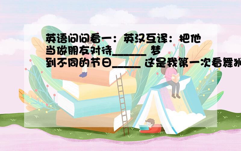 英语问问看一：英汉互译：把他当做朋友对待______ 梦到不同的节日_____ 这是我第一次看舞狮,我很兴奋（2种）__