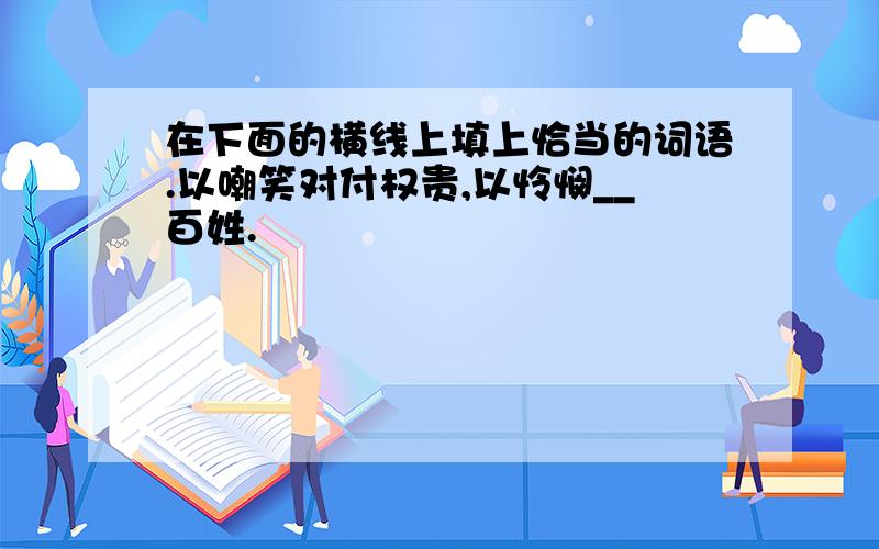 在下面的横线上填上恰当的词语.以嘲笑对付权贵,以怜悯__百姓.