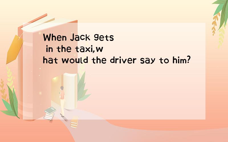 When Jack gets in the taxi,what would the driver say to him?