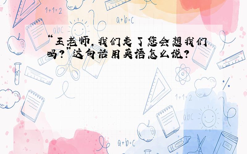 “王老师,我们走了您会想我们吗?”这句话用英语怎么说?