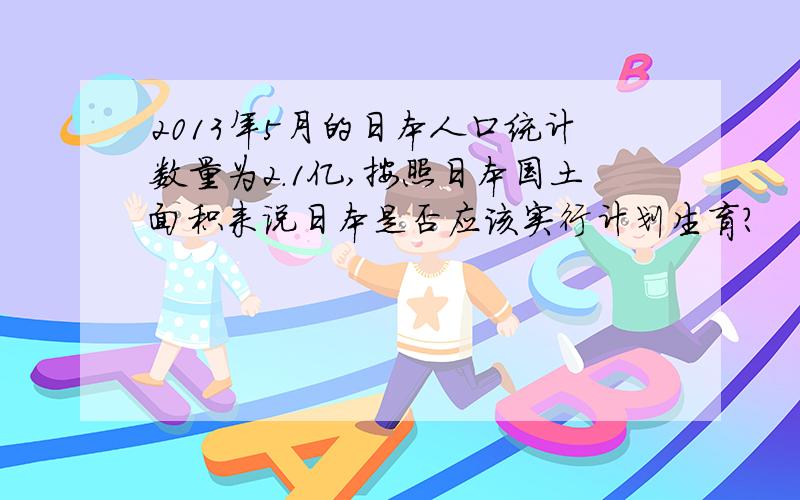 2013年5月的日本人口统计数量为2.1亿,按照日本国土面积来说日本是否应该实行计划生育?